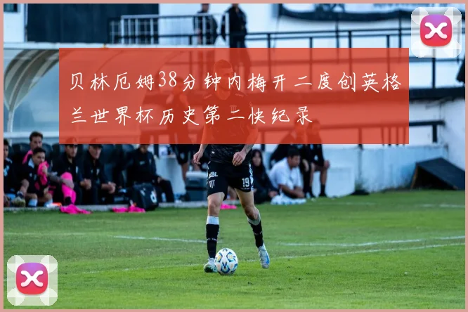 贝林厄姆38分钟内梅开二度创英格兰世界杯历史第二快纪录