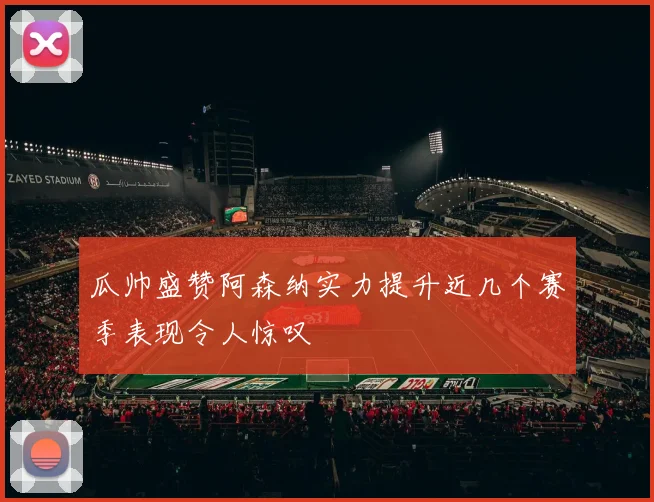 瓜帅盛赞阿森纳实力提升近几个赛季表现令人惊叹