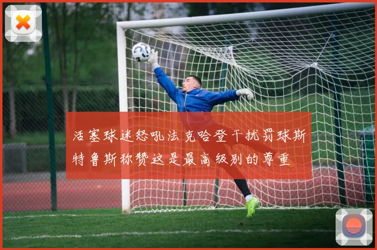 活塞球迷怒吼法克哈登干扰罚球斯特鲁斯称赞这是最高级别的尊重