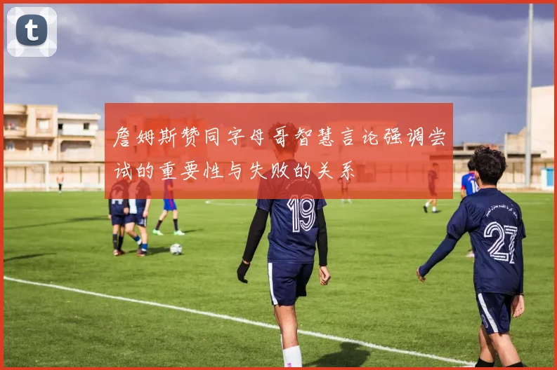 詹姆斯赞同字母哥智慧言论强调尝试的重要性与失败的关系