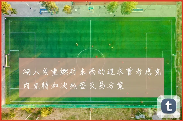 湖人或重燃对米西的追求曾考虑克内克特加次轮签交易方案