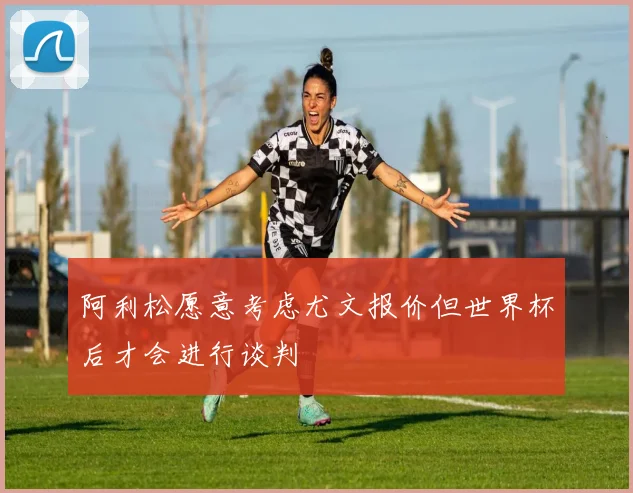 阿利松愿意考虑尤文报价但世界杯后才会进行谈判