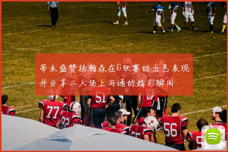 蒂米盛赞杨瀚森在G联赛的出色表现并分享二人场上沟通的精彩瞬间