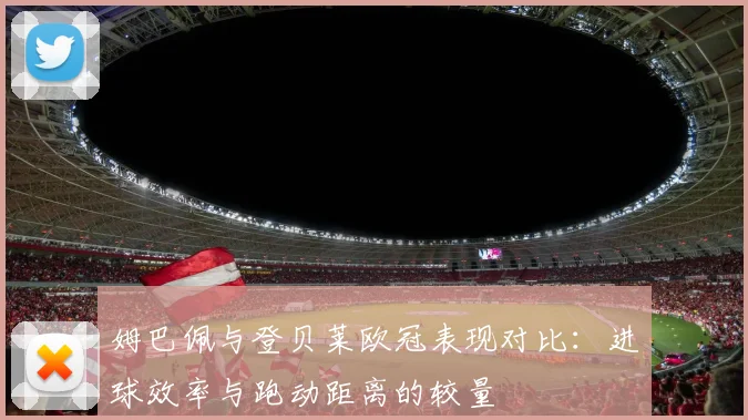 姆巴佩与登贝莱欧冠表现对比：进球效率与跑动距离的较量