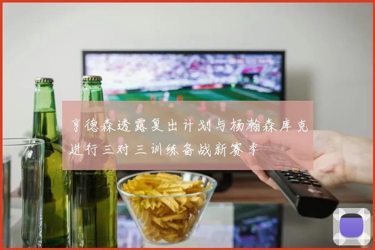 亨德森透露复出计划与杨瀚森库克进行三对三训练备战新赛季