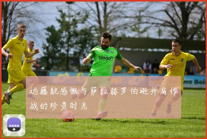 远藤航感慨与萨拉赫罗伯逊并肩作战的珍贵时光