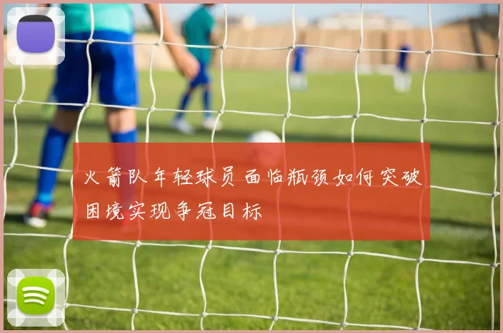 火箭队年轻球员面临瓶颈如何突破困境实现争冠目标