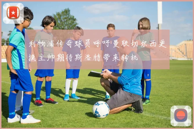 利物浦传奇球员呼吁曼联切尔西更换主帅期待斯洛特带来转机