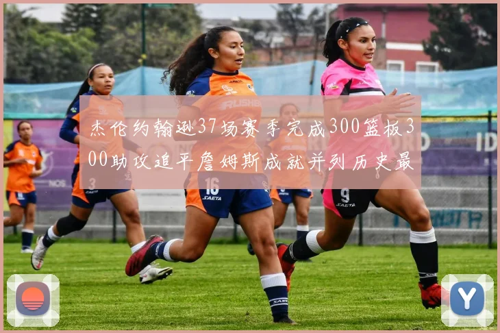 杰伦约翰逊37场赛季完成300篮板300助攻追平詹姆斯成就并列历史最快前锋