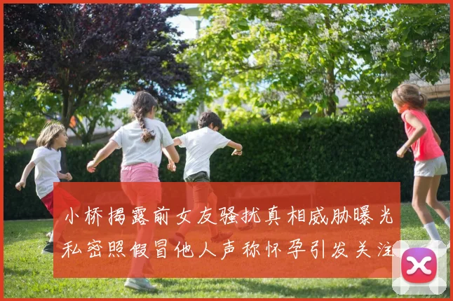 小桥揭露前女友骚扰真相威胁曝光私密照假冒他人声称怀孕引发关注