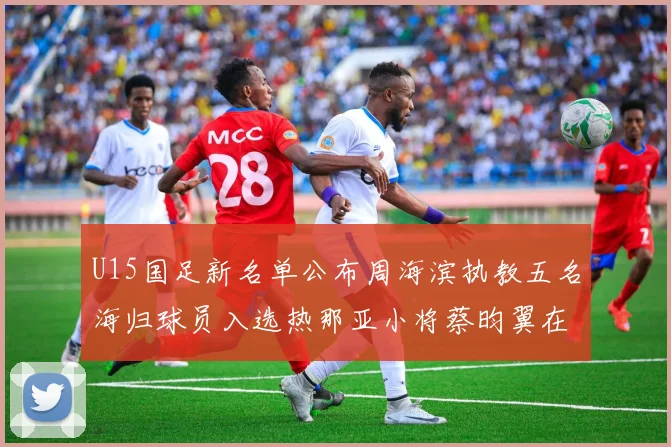 U15国足新名单公布周海滨执教五名海归球员入选热那亚小将蔡昀翼在列