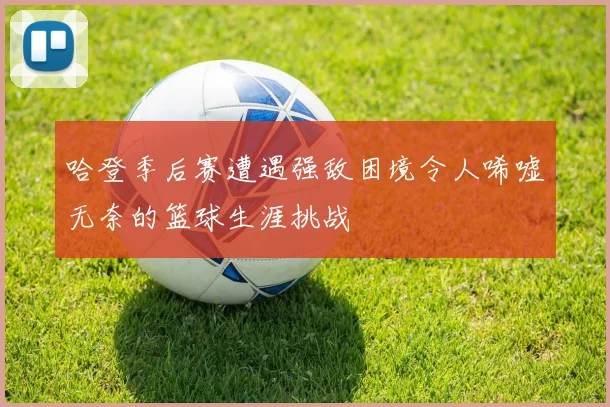 哈登季后赛遭遇强敌困境令人唏嘘无奈的篮球生涯挑战