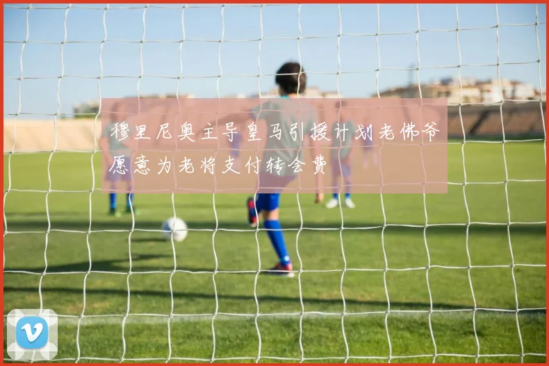 穆里尼奥主导皇马引援计划老佛爷愿意为老将支付转会费
