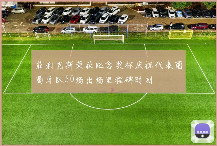 菲利克斯荣获纪念奖杯庆祝代表葡萄牙队50场出场里程碑时刻