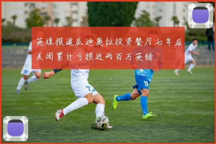 英媒报道瓜迪奥拉投资餐厅七年后关闭累计亏损近两百万英镑