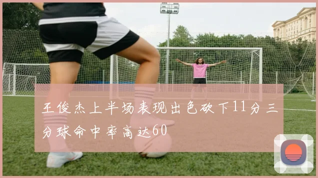 王俊杰上半场表现出色砍下11分三分球命中率高达60