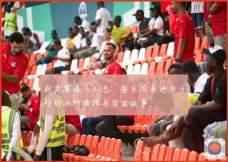 新秀赛选人汇总：安东尼麦迪与卡特的独特选择与背后故事