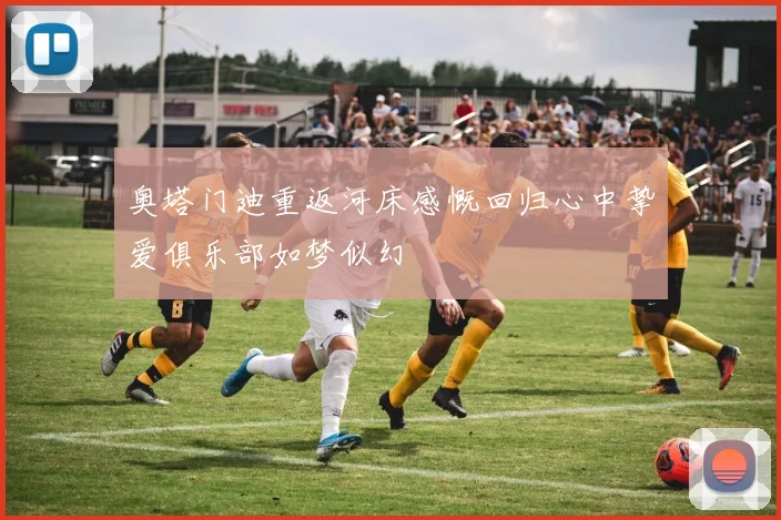 奥塔门迪重返河床感慨回归心中挚爱俱乐部如梦似幻